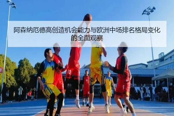 阿森纳厄德高创造机会能力与欧洲中场排名格局变化的全面观察